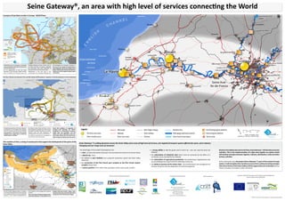 Seine Gateway®, an area with high level of services connecting the World 
E N G L I S H C H A N N E L 
Shangaï 
Shangaï 
Dakar 
Dieppe 
Beuzeville 
Gaillon/Aubevoye 
Liaisons maritimes 
Dieppe 
St-Wandrille 
Beuzeville 
Maritime links 
Autres voies férrées Réseau fluvial à grand gabarit 
Dakar 
Légende : 
Legend : Motorways 
The advantages of this model of development are : 
• a hub : Le Havre (the westernmost port, first one before the Strait of the Pas de Calais) 
• a World City : Paris 
• the addition of port facilities and a powerful production system (the Seine Valley 
Industrial) 
• the connection of the first French port complex to the first French airport 
complex (Roissy CDC) 
• a central position in the shift of flow (saturation of the north-south corridor) 
St-Wandrille 
Gaillon/Aubevoye 
o 
Ports/plateformes multimodales existants 
Plateformes multimodales projetées 
Ports/Existing logistic platforms 
Planned logistic platforms 
Other railways Wide-gauge waterways network 
• a strong ability to take the goods and to send it by : river, rail, road and short sea 
shipping 
• the valorization of industrial sites which must be converted by the effect of a 
worldwide access provided by the Gateway 
• the valorization of agricultural production, by transforming it (agribusiness) and 
by consolidating their exports both by waterways and by sea 
• the ability to process all the waste chain : the transformation, the management of 
transport flows but also the adaptation of industrial equipment. 
SEINE GATEWAY® 
SEINE GATEWAY® 
Km 
Km 
©AURH - 2012 of April / Seine Gateway® is a register trademark by AURH 
Seine Gateway ® is setting dynamics across the Seine Valley of an area of high level of services, of a logistics/transport system efficient for ports, of an industry 
changing and of a large area of consumer. 
Based on the added value due to the flow, Seine Gateway ® will develop economic 
activities. This is the implementation of a high value logistic eco-system which 
will develop synergies between logistics, industry, distribution, trade and other 
tertiary activities. 
At the continental scale, the project Seine Gateway ® is part of the western Europe 
system. It will strengthen the maritime access to Paris, while promoting synergies 
with all territories of the Seine Valley and the regions that are connected whether 
French, European or located on other continents. 
WEASTFLOWS 
Examples of possible extensions 
to EU 27 area 
WEASTFlows aim is to develop a sustainable 
network for logistic and freight transportation 
in North West Europe. 
It’s an opportunity to link the Seine 
Gateway® to the European freight network 
and to develop the Norman ports and 
Dundee 
Newcastle upon Tyne 
!. !. 
HAROPA (holding of Ports of Paris, Port of 
Le Havre and Port of Rouen), especially 
the connection from their hinterland to 
Germany and Central and East Europe. 
WEASTFlows is the first step in the 
construction of an European Gateway that 
Aarhus 
Frankfurt 
Halle 
Plzen Zilina 
Szombathely 
will strenghten the European economy in 
the face of new markets and globalisation. 
Seine Gateway® will be the symbol of the 
power of the french economy and will be a 
major part of the European network under 
construction. 
A project of East-West corridor in Europe : WEASTFlows 
Bern 
Wien 
Praha 
Paris 
Berlin 
Dublin 
Zagreb 
London 
Warszawa 
Budapest 
Kobenhavn 
Amsterdam 
Ljubljana 
Luxembourg 
Bratislava 
Bruxelles 
Lyon 
Leeds 
Krakow 
Torino 
Milano 
München 
Wroclaw 
Leipzig 
Belfast 
Hamburg 
Bordeaux 
Nürnberg 
Duisburg 
Den Haag 
Hannover 
Stuttgart 
Liverpool 
Düsseldorf 
Manchester 
Strasbourg 
Birmingham 
Rotterdam 
Anvers 
Oostende 
Dunkerque 
Cherbourg 
Györ 
Linz 
Cork 
Gent 
Metz 
Kiel 
Malmö 
Liége 
Parma 
Dijon 
Basel 
Nancy 
Lille 
Brest 
Reims 
Tours 
Gdansk 
Poznan 
Lübeck 
Bremen 
Erfurt 
Kassel 
Rennes 
Venezia 
Bologna 
Brescia 
Ostrava 
Dresden 
Aalborg 
Le Mans 
Cardiff 
Norwich 
Glasgow 
Bristol 
Klaipeda 
Göteborg 
Katowice 
Salzburg 
Enschede 
Augsburg 
Mannheim 
Mulhouse 
Le Havre 
Plymouth 
Innsbruck 
Groningen Oldenburg 
Magdeburg 
Edinburgh 
Charleroi 
Regensburg 
Portsmouth 
Székesfehérvér 
Clermont-Ferrand 
Kingston upon Hull 
Freiburg im Breisgau 
Rouen 
Brno 
Genova 
Galway 
Amiens 
Rostock 
Limoges 
Esbjerg 
Nyköping 
Piacenza 
Szczecin 
Aberdeen 
Waterford 
Nagykanizsa 
Shannon 
!. 
"/ 
!. 
!. 
!. 
!. 
"/ 
!. 
!. 
!. 
"/ 
! 
!. 
"/ 
!. 
"/ 
! 
!. 
!. 
!. 
!. 
! 
!. 
!. 
!. 
"/ 
!. 
!. 
!. 
!. 
"/ 
!. 
! 
!. 
"/ 
!. 
"/ 
"/ 
"/ 
!. 
!. 
!. 
!. 
"/ 
!. 
"/ 
"/ 
!. 
!. 
! 
!. 
!. 
!. 
! 
!. 
! 
!. 
! 
!. 
! 
!. 
!. 
!. 
! 
! 
!. 
!. 
! 
!. 
!. 
! 
! 
!. 
!. 
!. 
!. 
!. 
!. 
! 
! 
!. 
!. 
! 
"/ 
"/ 
"/ 
"/ 
"/ 
"/ "/ 
"/ 
!. 
!. 
!. 
!. 
!. 
!. 
"/ 
"/ 
"/ 
! 
! 
! 
. 
"/ 
"/ 
"/ 
"/ 
"/ 
"/ 
"/ 
"/ 
"/ 
"/ 
"/ 
"/ 
"/ 
"/ 
"/ 
"/ 
"/ 
North 
Sea 
English Channel 
Weastflows : main relations on the 
East-West Green Axis (NWE) 
Main freight infrastructure 
(railways, waterways, road) 
Short Sea 
0 200 Km 
(R)AURH (LA - 2011/02) 
(c)ESRI 2005 
WEASTFLOWS - Projet européen de corridor vert est/ouest 
The New railway Line between Paris and Normandy (LNPN project) : keystone of the development of Seine Gateway® 
The new railway between Paris and Normandy (LNPN project) : keystone of the development of Seine Gateway® 
Freight network : High speed network : 
The optimized operation of the Seine Gateway® 
also depends on a rail freight service effective 
in terms of capacity, productivity and reliability 
Seine Gateway ® is also based on the required 
reliability of the supply chain on which the 
overall «LNPN» is essential. 
Boulogne 
Access to norman ports : 
By linking Le Havre, Rouen and Caen to Paris, 
and especially by releasing the current line for 
the benefit of freight train paths, the «LNPN» 
develops closer and fluid relationship, by 
creating quality and economic attractiveness. 
The «LNPN» is essential for the consolidation of 
the hinterland of Normandy ports. 
Béthune 
Lens 
Valenton 
Pays-Bas 
Eastern route 
0 60 km 
Faced with problems of congestion of 
European ports (Benelux), the «LNPN» 
contributes to a networking of European 
freight hubs and passengers and will 
address the need to efficiently connect the 
Seine Valley and the port of Le Havre to the 
major transport networks and to the world. 
LNPN 
Versailles 
Motteville Serqueux 
Gisors 
Massy 
Î 
Î 
Î 
Le Havre 
Rouen 
Paris 
Caen 
Conans 
Argenteuil 
Mantes 
La-Jolie 
Evreux 
Gare 
Haute-Picardie Amiens 
Noisy 
Gennevilliers 
Chapelle 
Dourges 
Bonneil 
Rungis 
Deauville 
Trouville 
Lisieux 
Londres 
Bruxelles 
Arras 
Douai 
Valenciennes 
Dieppe 
Calais 
Dunkerque 
Gant 
Bruges 
Zeebrugge 
Anvers 
Vlissigen 
Lille 
Chartres 
Portsmouth 
Gare 
Calais Frethun 
Mézidon Charles-de- 
Gaulle 
Orly 
Belgique 
Angleterre 
Sedan 
St Malo 
St Brieuc 
ENGLISH CHANNEL 
NORTH 
SEA 
Î 
Î 
Î 
Î 
Î 
Duisburg - 
Central and 
Eastern Europe 
Northen Europe 
Ludwigshafen - 
Central and 
Eastern Europe 
Atlantic coast - 
Center of France 
Lyon - 
Southen and Eastern Europe 
Western route 
¯ 
(c)RFF - 2008 
(r)AURH (LA - 2011/08) 
Freight network 
Project of freight network modernization 
Main freight corridor 
Railway hubs 
Existing high speed line 
High speed line projected 
Existing corridors 
Line Serqueux-Gisors 
(openning 2017) 
The coastline of Paris, a string of coastal ports that support the development of the ports of the 
Seine Valley 
Ouistreham 
Infrastructures : 
Maritime links 
Like the Thames Gateway which is creating a 
new model of development from the world city 
to its coastline and its estuary, Seine Gateway® 
proposes a new model of development for 
Fécamp 
Honfleur 
Paris toward its river frontage and its Norman 
coastline. 
The construction of the geostrategic position 
of the Seine Gateway ® is based both on the 
Lagny 
Nanterre 
location of the axis Le Havre - Rouen - Paris 
and Normandy coast connected with all the 
coastal ports from Cherbourg to Dieppe. 
Rotterdam 
Portsmouth 
Hong-Kong 
Melbourne 
Shangaï 
Dakar 
Newhaven 
Mediterranean 
basin 
England Ireland 
England 
Cherbourg 
Dieppe 
Le Havre Rouen 
Paris 
Caen 
Alençon 
Amiens 
Evreux 
Beauvais 
Chartres 
Saint-Lô Lisieux 
Seine Aval 
Ile-de-France 
HAUTE-NORMANDIE 
BASSE-NORMANDIE 
BRETAGN/E 
PICARDIE 
CENTRE 
ILE-DE-FRANCE 
PAYS-DE-LA-LOIRE 
NORD-PAS-DE-CALAIS 
Radicatel 
Gennevilliers 
Port 
Jérôme 
St Wandrille 
Le Trait 
Rouen vallée 
de Seine logistique 
Port Angot 
Limay 
Bruyère-sur-Oise 
Conflans-fin d’Oise 
Evry 
Bonneuil-sur-Marne 
Paris 
Amont 
Paris Aval 
Abbeville 
SOUTHERN 
EUROPE 
WORLD 
NORTHERN 
and EASTERN 
EUROPE 
SOUTHERN 
and EASTERN 
EUROPE 
NORTHERN 
EUROPE 
Legend : 
Coastline/ 
hinterland/foreland 
Main ports 
Other ports / main 
logistic platforms 
Motorways 
Highways 
Other main roads 
Main freight railways 
Other railways 
Short sea 
Wide-gauge 
waterway network 
0 20 40 
km 
(c)IGN - Route500 
(r)AURH - LA 2011/08 
E N G L I S H C H A N N E L 
FACADE MARITIME DE PARIS 
International 
access 
Rotterdam 
New-York 
Hong-Kong 
Melbourne 
Newhaven 
Mediterranean 
basin 
Gennevilliers 
Port-Jerôme 
Le Trait 
Evreux 
Compiègne 
Beauvais 
Limay 
Longueil-Ste -Marie 
Bonneuil-sur-Marne 
Mézidon-Canon 
Paris Aval 
Paris Amont 
Lagny/Saint-Thibault 
des-Vignes 
Port Angot 
Rouen Vallée 
de Seine Logistique 
Conans-n d'Oise 
Bréauté 
Beuzeville 
Pitres/Le Manoir 
Cracouville 
Thuit-Hébert 
Ouistreham 
Paris 
Rouen 
Fécamp 
Caen 
Achères 
Marne 
Seine 
Oise 
Honeur 
Le Havre 
Bruyères-sur-Oise 
Saint-Ouen l’Aumône 
Triel-sur-Seine 
Nanterre 
Vigneux-sur-Seine 
Evry 
Dammarie -les-Lys 
Seine sud 
Seine Aval 
Ile-de-France 
Seine Escaut canal 
project 
o 
o 
o 
o 
o 
o o 
Sites à l'étude 
Autouroutes 
Voies rapides (de type autoroute) 
Autres routes structurantes 
Voies ferrées structurantes pour le transport de fret 
Ligne de cabotage 
Projet de canal Seine Nord Europe 
Les 3 grands ports 
Autres ports maritimes 
0 5 10 20 
(c)IGN - Route500 - 2010 
(r)AURH (LA - 03/2011 - MAJ 08/2011) 
Ouverture 
internationale 
Rotterdam 
New-York 
Hong-Kong 
Melbourne 
Bassin 
méditérannéen 
Newhaven 
Gennevilliers 
Port-Jerôme 
Le Trait 
Evreux 
Compiègne 
Beauvais 
Projet 
Canal Seine Nord Europe 
Limay 
Longueil-Ste-Marie 
Bonneuil-sur-Marne 
Mézidon-Canon 
Paris Aval 
Paris Amont 
Lagny/Saint-Thibault 
des-Vignes 
Port Angot 
Rouen Vallée 
de Seine Logistique 
Conans-n d'Oise 
Bréauté 
Beuzeville 
Pitres/Le Manoir 
Cracouville 
Thuit-Hébert 
Ouistreham 
Paris 
Rouen 
Fécamp 
Caen 
Achères 
Marne 
Seine 
Oise 
Honeur 
Le Havre 
Bruyères-sur-Oise 
Saint-Ouen l’Aumône 
Triel-sur-Seine 
Nanterre 
Vigneux-sur-Seine 
Evr y 
Dammarie -les-Lys 
Seine sud 
Seine Aval 
Ile-de-France 
o 
o 
o 
o 
o o 
0 5 10 20 
(c)IGN - Route500 - 2010 
Site on study (r)AURH (LA - 2011/03 - Updt 2011/08) 
Main freight railways 
Shortsea 
Seine Escaut Canal project 
The three main ports 
Other maritime ports 
Highways 
Other main roads 
Partners of the Seine Gateway® approach: Document created with the support of the European program INTERREG IVB 
and the European project WEASTFlows 
Coordination and leadership by : With the support of : 
AURH - Agence d’Urbanisme du Havre 
et de l’Estuaire de la Seine 
(Town Planning Agency of Le Havre area and Seine Estuary) 
4 quai Guillaume le Testu 
76063 Le Havre cedex FRANCE 
Tél : (+33)2 35 42 17 88 
www.aurh.fr - www.aurhinweastflows.com 
