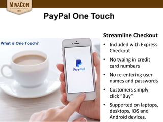 PayPal One Touch
Streamline Checkout
• Included with Express
Checkout
• No typing in credit
card numbers
• No re-entering user
names and passwords
• Customers simply
click “Buy”
• Supported on laptops,
desktops, iOS and
Android devices.
 