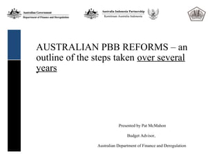 AUSTRALIAN PBB REFORMS – an
outline of the steps taken over several
years




                          Presented by Pat McMahon

                               Budget Advisor,

               Australian Department of Finance and Deregulation
 