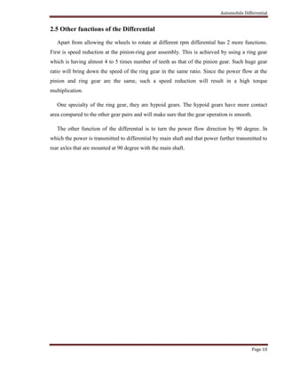 Automobile Differential
Page 10
2.5 Other functions of the Differential
Apart from allowing the wheels to rotate at different rpm differential has 2 more functions.
First is speed reduction at the pinion-ring gear assembly. This is achieved by using a ring gear
which is having almost 4 to 5 times number of teeth as that of the pinion gear. Such huge gear
ratio will bring down the speed of the ring gear in the same ratio. Since the power flow at the
pinion and ring gear are the same, such a speed reduction will result in a high torque
multiplication.
One specialty of the ring gear, they are hypoid gears. The hypoid gears have more contact
area compared to the other gear pairs and will make sure that the gear operation is smooth.
The other function of the differential is to turn the power flow direction by 90 degree. In
which the power is transmitted to differential by main shaft and that power further transmitted to
rear axles that are mounted at 90 degree with the main shaft.
 