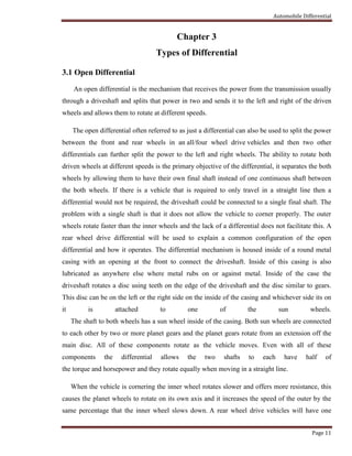 Automobile Differential
Page 11
Chapter 3
Types of Differential
3.1 Open Differential
An open differential is the mechanism that receives the power from the transmission usually
through a driveshaft and splits that power in two and sends it to the left and right of the driven
wheels and allows them to rotate at different speeds.
The open differential often referred to as just a differential can also be used to split the power
between the front and rear wheels in an all/four wheel drive vehicles and then two other
differentials can further split the power to the left and right wheels. The ability to rotate both
driven wheels at different speeds is the primary objective of the differential, it separates the both
wheels by allowing them to have their own final shaft instead of one continuous shaft between
the both wheels. If there is a vehicle that is required to only travel in a straight line then a
differential would not be required, the driveshaft could be connected to a single final shaft. The
problem with a single shaft is that it does not allow the vehicle to corner properly. The outer
wheels rotate faster than the inner wheels and the lack of a differential does not facilitate this. A
rear wheel drive differential will be used to explain a common configuration of the open
differential and how it operates. The differential mechanism is housed inside of a round metal
casing with an opening at the front to connect the driveshaft. Inside of this casing is also
lubricated as anywhere else where metal rubs on or against metal. Inside of the case the
driveshaft rotates a disc using teeth on the edge of the driveshaft and the disc similar to gears.
This disc can be on the left or the right side on the inside of the casing and whichever side its on
it is attached to one of the sun wheels.
The shaft to both wheels has a sun wheel inside of the casing. Both sun wheels are connected
to each other by two or more planet gears and the planet gears rotate from an extension off the
main disc. All of these components rotate as the vehicle moves. Even with all of these
components the differential allows the two shafts to each have half of
the torque and horsepower and they rotate equally when moving in a straight line.
When the vehicle is cornering the inner wheel rotates slower and offers more resistance, this
causes the planet wheels to rotate on its own axis and it increases the speed of the outer by the
same percentage that the inner wheel slows down. A rear wheel drive vehicles will have one
 