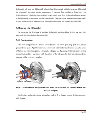 Automobile Differential
Page 12
differential will have one differential, a front wheel drive vehicle will also have one differential
but it is usually integrated into the transmission. A part time four wheel drive should have two
differentials and a full time four/all-wheel drive would have three differentials but the center
differential could be integrated into the transmission. There have been improvements to the basic
or open differential which would be the limited slip differential and the locking differential.
3.2 Limited Slip Differential
To overcome the drawback of standard differential, traction aiding devices are use. One
solution is the limited slip differential (LSD).
3.2.1 Construction:
The basic components of a limited slip differential are pinion gear, ring gear, case, spider
gears and side gears. Apart from its basic components a Limited slip differential has got a series
of friction and steel plates packed between the side gear and the casing. Friction discs are having
internal teeth and they are locked with the splines of the side gear. So the friction discs and the
side gear will always move together.
Fig.3.2.1 it is clear from the figure that steel plates are locked with the case and friction disc
with the side gear
Steels plates are having external tabs and are made to fit in the case groove. So they can rotate
with the case.
 