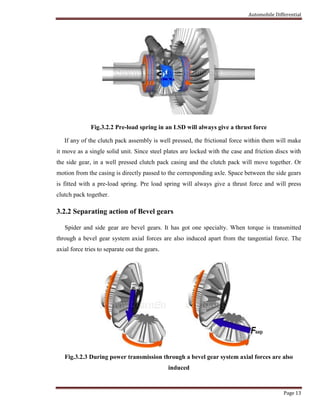 Automobile Differential
Page 13
Fig.3.2.2 Pre-load spring in an LSD will always give a thrust force
If any of the clutch pack assembly is well pressed, the frictional force within them will make
it move as a single solid unit. Since steel plates are locked with the case and friction discs with
the side gear, in a well pressed clutch pack casing and the clutch pack will move together. Or
motion from the casing is directly passed to the corresponding axle. Space between the side gears
is fitted with a pre-load spring. Pre load spring will always give a thrust force and will press
clutch pack together.
3.2.2 Separating action of Bevel gears
Spider and side gear are bevel gears. It has got one specialty. When torque is transmitted
through a bevel gear system axial forces are also induced apart from the tangential force. The
axial force tries to separate out the gears.
Fig.3.2.3 During power transmission through a bevel gear system axial forces are also
induced
 