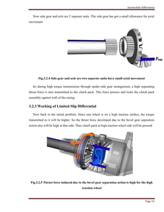 Automobile Differential
Page 14
Now side gear and axle are 2 separate units. The side gear has got a small allowance for axial
movement.
Fig.3.2.4 Side gear and axle are two separate units have small axial movement
So during high torque transmission through spider-side gear arrangement, a high separating
thrust force is also transmitted to the clutch pack. This force presses and locks the clutch pack
assembly against wall of the casing.
3.2.3 Working of Limited Slip Differential
Now back to the initial problem. Since one wheel is on a high traction surface, the torque
transmitted to it will be higher. So the thrust force developed due to the bevel gear separation
action also will be high at that side. Thus clutch pack at high traction wheel side will be pressed
Fig.3.2.5 Thrust force induced due to the bevel gear separation action is high for the high
traction wheel
 