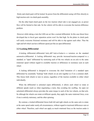 Automobile Differential
Page 15
.
firmly and clutch pack will be locked. So power from the differential casing will flow directly to
high traction axle via clutch pack assembly.
On the other hand clutch pack on the low traction wheel side is not engaged yet, so power
flow will be limited to that side. So the vehicle will be able to overcome the traction difference
problem
However while taking a turn the LSD can act like a normal differential. In this case thrust force
developed due to bevel gear separation action won’t be that high. So the plates in clutch pack
will easily overcome frictional resistance and will be able to slip against each other. Thus the
right and left wheel can have different speed just like an open differential.
3.3 Locking Differential
A locking differential, differential lock, diff lock or locker is a variation on the standard
automotive differential. A locking differential may provide increased traction compared to a
standard, or "open" differential by restricting each of the two wheels on an axle to the same
rotational speed without regard to available traction or differences in resistance seen at each
wheel.
A locking differential is designed to overcome the chief limitation of a standard open
differential by essentially "locking" both wheels on an axle together as if on a common shaft.
This forces both wheels to turn in unison, regardless of the traction available to either wheel
individually.
When the differential is unlocked (open differential), it allows each wheel to rotate at
different speeds (such as when negotiating a turn), thus avoiding tire scuffing. An open (or
unlocked) differential always provides the same torque to each of the two wheels, on that axle.
So although the wheels can rotate at different speeds, they apply the same rotational force, even
if one is entirely stationary, and the other spinning.
By contrast, a locked differential forces both left and right wheels on the same axle to rotate
at the same speed under nearly all circumstances, without regard to tractional differences seen at
either wheel. Therefore, each wheel can apply as much rotational force as the traction under it
 