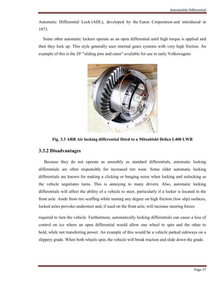 Automobile Differential
Page 17
Automatic Differential Lock (ADL), developed by the Eaton Corporation and introduced in
1973.
Some other automatic lockers operate as an open differential until high torque is applied and
then they lock up. This style generally uses internal gears systems with very high friction. An
example of this is the ZF "sliding pins and cams" available for use in early Volkswagens
Fig. 3.3 ARB Air locking differential fitted to a Mitsubishi Delica L400 LWB
3.3.2 Disadvantages
Because they do not operate as smoothly as standard differentials, automatic locking
differentials are often responsible for increased tire wear. Some older automatic locking
differentials are known for making a clicking or banging noise when locking and unlocking as
the vehicle negotiates turns. This is annoying to many drivers. Also, automatic locking
differentials will affect the ability of a vehicle to steer, particularly if a locker is located in the
front axle. Aside from tire scuffing while turning any degree on high friction (low slip) surfaces,
locked axles provoke understeer and, if used on the front axle, will increase steering forces
required to turn the vehicle. Furthermore, automatically locking differentials can cause a loss of
control on ice where an open differential would allow one wheel to spin and the other to
hold, while not transferring power. An example of this would be a vehicle parked sideways on a
slippery grade. When both wheels spin, the vehicle will break traction and slide down the grade.
 