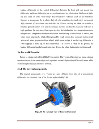 Automobile Differential
Page 19
locking differential on the central differential (between the front and rear axles), rear
differential and front differential; or any combination of any of the three. Differential locks
are also used on some "non-utility" four-wheel-drive vehicles (such as the Mitsubishi
Shogun) to compensate for a relative lack of axle articulation (vertical wheel movement).
High amounts of articulation are desirable for off-road driving, to allow the wheels to
maintain ground contact over uneven surfaces, but this can lead to excessive body-roll at
high speeds on the road, as well as vague steering. Such 4x4s often have suspension systems
designed as a compromise between articulation and handling. If articulation is limited, one
wheel on an axle may be lifted off the ground by rough terrain, thus losing all traction to all
wheels (all power goes to the lifted wheel, which spins freely). A rear locking differential is
often supplied to make up for this compromise – if a wheel is lifted off the ground, the
locking differential can be brought into play, driving the wheel that remains on the ground.
3.4 Torsen Differential
Torsen is a trade mark of the JTEKT Corporation. The Torsen differential has many patented
components and, is the most unique and ingenious method of providing differential action while
overcoming the traction difference problem.
3.4.1 The internal components
The internal components of a Torsen are quite different from that of a conventional
differential. An exploded view of the Torsen is given in Fig.3.4.1
Fig.3.4.1 An exploded view of Torsen differential
 