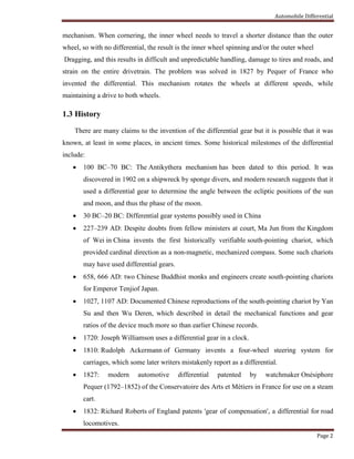 Automobile Differential
Page 2
mechanism. When cornering, the inner wheel needs to travel a shorter distance than the outer
wheel, so with no differential, the result is the inner wheel spinning and/or the outer wheel
Dragging, and this results in difficult and unpredictable handling, damage to tires and roads, and
strain on the entire drivetrain. The problem was solved in 1827 by Pequer of France who
invented the differential. This mechanism rotates the wheels at different speeds, while
maintaining a drive to both wheels.
1.3 History
There are many claims to the invention of the differential gear but it is possible that it was
known, at least in some places, in ancient times. Some historical milestones of the differential
include:
 100 BC–70 BC: The Antikythera mechanism has been dated to this period. It was
discovered in 1902 on a shipwreck by sponge divers, and modern research suggests that it
used a differential gear to determine the angle between the ecliptic positions of the sun
and moon, and thus the phase of the moon.
 30 BC–20 BC: Differential gear systems possibly used in China
 227–239 AD: Despite doubts from fellow ministers at court, Ma Jun from the Kingdom
of Wei in China invents the first historically verifiable south-pointing chariot, which
provided cardinal direction as a non-magnetic, mechanized compass. Some such chariots
may have used differential gears.
 658, 666 AD: two Chinese Buddhist monks and engineers create south-pointing chariots
for Emperor Tenjiof Japan.
 1027, 1107 AD: Documented Chinese reproductions of the south-pointing chariot by Yan
Su and then Wu Deren, which described in detail the mechanical functions and gear
ratios of the device much more so than earlier Chinese records.
 1720: Joseph Williamson uses a differential gear in a clock.
 1810: Rudolph Ackermann of Germany invents a four-wheel steering system for
carriages, which some later writers mistakenly report as a differential.
 1827: modern automotive differential patented by watchmaker Onésiphore
Pequer (1792–1852) of the Conservatoire des Arts et Métiers in France for use on a steam
cart.
 1832: Richard Roberts of England patents 'gear of compensation', a differential for road
locomotives.
 