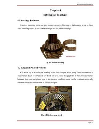 Automobile Differential
Page 25
Chapter 4
Differential Problems
4.1 Bearings Problems
It makes humming noise and gets louder when speed increases. Stethoscope is use to listen
for a humming sound by the carrier bearings and the pinion bearings.
Fig 4.1 pinion bearing
4.2 Ring and Pinion Problems
Will show up as whining or howling noise that changes when going from acceleration to
deceleration. Lack of service or low fluid can also cause this problem. If backlash (clearance)
between ring gear and pinion gear is too great, a clunking sound can be produced, especially
when an automatic transmission is shifted into gear.
Fig 4.2 Broken gear teeth
 