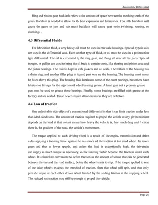 Automobile Differential
Page 26
Ring and pinion gear backlash refers to the amount of space between the meshing teeth of the
gears. Backlash is needed to allow for the heat expansion and lubrication. Too little backlash will
cause the gears to jam and too much backlash will cause gear noise (whining, roaring, or
clunking). .
4.3 Differential Fluids
For lubrication fluid, a very heavy oil, must be used in rear axle housings. Special hypoid oils
are used in the differential case. Even another type of fluid, or oil must be used in a positraction
type differential. The oil is circulated by the ring gear, and flung all over all the parts. Special
troughs, or gullies are used to bring the oil back to certain spots, like the ring and pinion area and
the piston bearings. The fluid is kept in with gaskets and oil seals. The bottom of the housing has
a drain plug, and another filler plug is located part way up the housing. The housing must never
be filled above this plug. The housing fluid lubricates some of the outer bearings, but others have
lubrication fittings for the injection of wheel bearing grease. A hand gun, not a pressure grease
gun must be used to grease these bearings. Finally, some bearings are filled with grease at the
factory and are sealed. These never require attention unless they are defective.
4.4 Loss of traction
One undesirable side effect of a conventional differential is that it can limit traction under less
than ideal conditions. The amount of traction required to propel the vehicle at any given moment
depends on the load at that instant means how heavy the vehicle is, how much drag and friction
there is, the gradient of the road, the vehicle's momentum.
The torque applied to each driving wheel is a result of the engine, transmission and drive
axles applying a twisting force against the resistance of the traction at that road wheel. In lower
gears and thus at lower speeds, and unless the load is exceptionally high, the drivetrain
can supply as much torque as necessary, so the limiting factor becomes the traction under each
wheel. It is therefore convenient to define traction as the amount of torque that can be generated
between the tire and the road surface, before the wheel starts to slip. If the torque applied to one
of the drive wheels exceeds the threshold of traction, then that wheel will spin, and thus only
provide torque at each other driven wheel limited by the sliding friction at the slipping wheel.
The reduced net traction may still be enough to propel the vehicle.
 