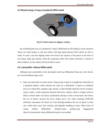 Automobile Differential
Page 27
4.5 Disadvantage of open (standard) differential
Fig 4.5 wheel rotates on slippery surface
By considering the case of a standard (or "open") differential in off-roading or snow situations
where one wheel begins to slip and rotates with high speed because both wheels are free to
rotate. In such a case the slipping wheel will receive the majority of the power in the form of
low-torque, high rpm rotation, while the contacting wheel will remain stationary or almost in
dead condition. So the vehicle will not be able to move.
4.6 Automobile without Differential
Although most automobiles in the developed world use differentials there are a few that do
not. Several different types exist:
 Race cars and trucks in certain classes. Drag racing is done in a straight line (and often on
a prepared surface), which obviates the need for a differential. A spool (a cylindrical
device on which film, magnetic tape, thread, or other flexible materials can be wound) is
used to make a solid connection between both drive wheels, which is simpler and less
likely to break under very heavy acceleration. Racing on dirt or mud tracks also allows
the use of spools, because the loose surface gives way while cornering. NASCAR
(National Association for Stock Car Auto Racing) mandates the use of spools in their
cars, which does cause axle wind-up, and degrades handling in turns. Other forms of
racing without differentials includes tractor pulling, mud bogging and
other 4x4 motorsports where differential action is not needed.
 