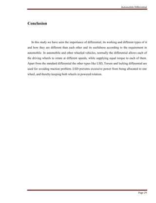 Automobile Differential
Page 29
Conclusion
In this study we have seen the importance of differential, its working and different types of it
and how they are different than each other and its usefulness according to the requirement in
automobile. In automobile and other wheeled vehicles, normally the differential allows each of
the driving wheels to rotate at different speeds, while supplying equal torque to each of them.
Apart from the standard differential the other types like LSD, Torsen and locking differential are
used for avoiding traction problem. LSD prevents excessive power from being allocated to one
wheel, and thereby keeping both wheels in powered rotation.
 
