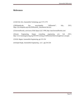 Automobile Differential
Page 30
References
(1) Dr.N.K. Giri, Automobile Technology, pp 1173-1179
(2)Wikipedia-the free encyclopedia, “differential”, July, 2015,
https://en.wikipedia.org/wiki/Differential_ (mechanical device)
(3) howstuffworks, a division of Info Space LLC-1998, http://auto.howstuffworks.com/
(4)Learn Engineering, Imajey consulting engineering pvt. Ltd. -2011,
http://www.learnengineering.org/2014/05/working-of-differential.html (straight/turn concept)
(5) R.K. Rajput, Automobile Engineering, pp 151-154
(6) Kirpal Singh, Automobile Engineering , vol. 1, pp 216-220
 