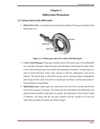 Automobile Differential
Page 4
Chapter 2
Differential Mechanism
2.1 Various Parts of the differential
 Pinion Drive Gear: It transfers power from the driveshaft to the ring gear mainly having
helical gear on it.
Figure 2.1.1 Pinion gear and crown wheel with helical gear
 Crown wheel/ring gear: Ring gear transfers power from pinion gear to the differential
case assembly. Ring gear reduces the gear ratio that helps in increasing the torque value.
Crown wheel and pinion gear are meshes with hypoid gear orientation. A hypoid gear is a
style of spiral bevel gear whose main variance is that the mating gears' axes do not
intersect. The hypoid gear is offset from the gear center, allowing unique configurations
and a large diameter shaft. The teeth on a hypoid gear are helical, and the pitch surface is
best described as a hyperboloid.
 Spider/planet gear: spider gears are connected at the end of the cross-pin that transfer
power from ring gear to side gear. The spider gear lies at the heart of the differential, and
special mention should be made about its rotation. The spider gear is free to make 2 kinds
of rotations: one along with the ring gear (rotation) and the second on its own axis
(spin).This two kinds of rotations are shown in figure.
 