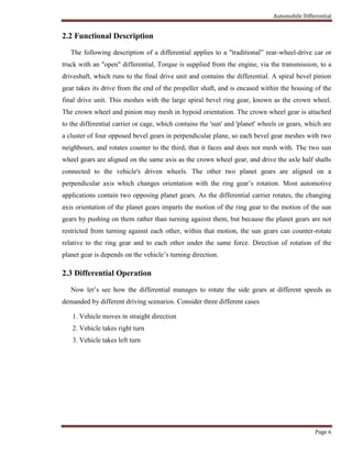 Automobile Differential
Page 6
2.2 Functional Description
The following description of a differential applies to a "traditional” rear-wheel-drive car or
truck with an "open" differential, Torque is supplied from the engine, via the transmission, to a
driveshaft, which runs to the final drive unit and contains the differential. A spiral bevel pinion
gear takes its drive from the end of the propeller shaft, and is encased within the housing of the
final drive unit. This meshes with the large spiral bevel ring gear, known as the crown wheel.
The crown wheel and pinion may mesh in hypoid orientation. The crown wheel gear is attached
to the differential carrier or cage, which contains the 'sun' and 'planet' wheels or gears, which are
a cluster of four opposed bevel gears in perpendicular plane, so each bevel gear meshes with two
neighbours, and rotates counter to the third, that it faces and does not mesh with. The two sun
wheel gears are aligned on the same axis as the crown wheel gear, and drive the axle half shafts
connected to the vehicle's driven wheels. The other two planet gears are aligned on a
perpendicular axis which changes orientation with the ring gear’s rotation. Most automotive
applications contain two opposing planet gears. As the differential carrier rotates, the changing
axis orientation of the planet gears imparts the motion of the ring gear to the motion of the sun
gears by pushing on them rather than turning against them, but because the planet gears are not
restricted from turning against each other, within that motion, the sun gears can counter-rotate
relative to the ring gear and to each other under the same force. Direction of rotation of the
planet gear is depends on the vehicle’s turning direction.
2.3 Differential Operation
Now let’s see how the differential manages to rotate the side gears at different speeds as
demanded by different driving scenarios. Consider three different cases
1. Vehicle moves in straight direction
2. Vehicle takes right turn
3. Vehicle takes left turn
 