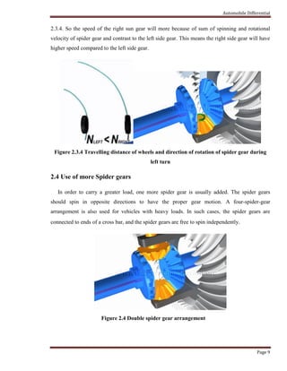 Automobile Differential
Page 9
2.3.4. So the speed of the right sun gear will more because of sum of spinning and rotational
velocity of spider gear and contrast to the left side gear. This means the right side gear will have
higher speed compared to the left side gear.
Figure 2.3.4 Travelling distance of wheels and direction of rotation of spider gear during
left turn
2.4 Use of more Spider gears
In order to carry a greater load, one more spider gear is usually added. The spider gears
should spin in opposite directions to have the proper gear motion. A four-spider-gear
arrangement is also used for vehicles with heavy loads. In such cases, the spider gears are
connected to ends of a cross bar, and the spider gears are free to spin independently.
Figure 2.4 Double spider gear arrangement
 