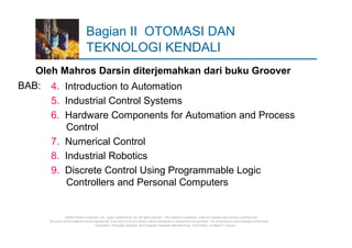 Bagian II OTOMASI DAN
                                  TEKNOLOGI KENDALI
   Oleh Mahros Darsin diterjemahkan dari buku Groover
BAB: 4. Introduction to Automation
      5. Industrial Control Systems
      6. Hardware Components for Automation and Process
         Control
      7. Numerical Control
      8. Industrial Robotics
      9. Discrete Control Using Programmable Logic
         Controllers and Personal Computers


                  ©2008 Pearson Education, Inc., Upper Saddle River, NJ. All rights reserved. This material is protected under all copyright laws as they currently exist.
      No portion of this material may be reproduced, in any form or by any means, without permission in writing from the publisher. For the exclusive use of adopters of the book
                                          Automation, Production Systems, and Computer-Integrated Manufacturing, Third Edition, by Mikell P. Groover.
 