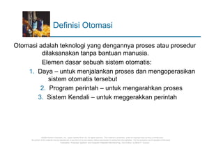 Definisi Otomasi

Otomasi adalah teknologi yang dengannya proses atau prosedur
         dilaksanakan tanpa bantuan manusia.
         Elemen dasar sebuah sistem otomatis:
    1. Daya – untuk menjalankan proses dan mengoperasikan
            sistem otomatis tersebut
        2. Program perintah – untuk mengarahkan proses
       3. Sistem Kendali – untuk meggerakkan perintah




                 ©2008 Pearson Education, Inc., Upper Saddle River, NJ. All rights reserved. This material is protected under all copyright laws as they currently exist.
     No portion of this material may be reproduced, in any form or by any means, without permission in writing from the publisher. For the exclusive use of adopters of the book
                                         Automation, Production Systems, and Computer-Integrated Manufacturing, Third Edition, by Mikell P. Groover.
 