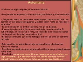 Autoritaria

• Se basa en reglas rígidas y en un trato estricto.

• Los padres se imponen con una actitud dominante y poco razonada.

• Exigen sin tomar en cuenta las necesidades concretas del niño, se
centran en sus propios esquemas y suelen decir: “esto se hace así y
se acabó”.
• La comunicación es unidireccional y hay poco diálogo.
• En este tipo de control hay un subordinado y un dominador. El
subordinado, en este caso el niño, no entiende o no está de acuerdo
con la posición de quien ejerce el control.
• El adulto considera que debe doblegar al niño. Se crea un conflicto
de poder.

•Bajo este tipo de autoridad, el hijo es poco libre y obedece por
sumisión o temor.
• Percibe a sus padres como personas hostiles y siente resentimiento
hacia ellos.
• Resultado: niños poco espontáneos, inseguros, dependientes, con
baja autoestima, que entienden que sus padres siempre tienen el
control y resuelven las cosas a la fuerza, sin dar explicaciones.
 