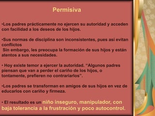 Permisiva

•Los padres prácticamente no ejercen su autoridad y acceden
con facilidad a los deseos de los hijos.

•Sus normas de disciplina son inconsistentes, pues así evitan
conflictos
 Sin embargo, les preocupa la formación de sus hijos y están
atentos a sus necesidades.

• Hoy existe temor a ejercer la autoridad. “Algunos padres
piensan que van a perder el cariño de los hijos, o
tontamente, prefieren no contrariarlos”.

•Los padres se transforman en amigos de sus hijos en vez de
educarlos con cariño y firmeza.

• El resultado es un niño inseguro, manipulador, con
baja tolerancia a la frustración y poco autocontrol.
 