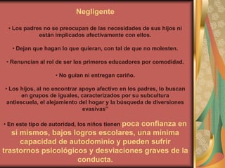 Negligente

 • Los padres no se preocupan de las necesidades de sus hijos ni
            están implicados afectivamente con ellos.

   • Dejan que hagan lo que quieran, con tal de que no molesten.

 • Renuncian al rol de ser los primeros educadores por comodidad.

                   • No guían ni entregan cariño.

• Los hijos, al no encontrar apoyo afectivo en los padres, lo buscan
       en grupos de iguales, caracterizados por su subcultura
 antiescuela, el alejamiento del hogar y la búsqueda de diversiones
                              evasivas”

• En este tipo de autoridad, los niños tienen poca
                                       confianza en
   sí mismos, bajos logros escolares, una mínima
      capacidad de autodominio y pueden sufrir
trastornos psicológicos y desviaciones graves de la
                     conducta.
 