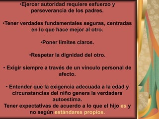 •Ejercer autoridad requiere esfuerzo y
           perseverancia de los padres.

•Tener verdades fundamentales seguras, centradas
           en lo que hace mejor al otro.

              •Poner límites claros.

          •Respetar la dignidad del otro.

• Exigir siempre a través de un vínculo personal de
                       afecto.

 • Entender que la exigencia adecuada a la edad y
    circunstancias del niño genera la verdadera
                    autoestima.
Tener expectativas de acuerdo a lo que el hijo es y
           no según estándares propios.
 