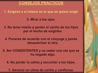 CONSEJOS PRACTICOS

1. Exigirse a sí mismo en lo que se quiere exigir

               2. Mirar a los ojos.

3. No tener miedo a perder el cariño de los hijos
             por el hecho de exigirles.

 4. Ponerse de acuerdo con el cónyuge y jamás
               desautorizar al otro.

5. Ser CONSISTENTES y no ceder una vez que se
                ha negado algo.

  6. No perder la calma y escuchar a los hijos.

   7. Generar un clima de cariño y confianza.
 