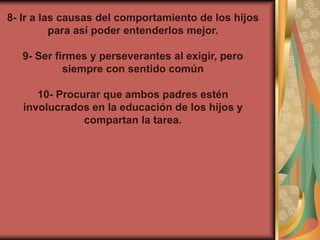8- Ir a las causas del comportamiento de los hijos
          para así poder entenderlos mejor.

   9- Ser firmes y perseverantes al exigir, pero
            siempre con sentido común

      10- Procurar que ambos padres estén
   involucrados en la educación de los hijos y
               compartan la tarea.
 