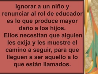 Ignorar a un niño y
renunciar al rol de educador
  es lo que produce mayor
       daño a los hijos.
 Ellos necesitan que alguien
  les exija y les muestre el
 camino a seguir, para que
  lleguen a ser aquello a lo
     que están llamados.
 