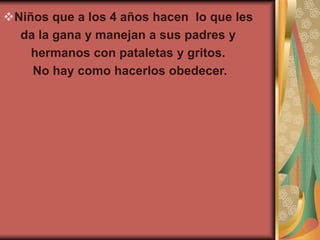 Niños que a los 4 años hacen lo que les
  da la gana y manejan a sus padres y
    hermanos con pataletas y gritos.
    No hay como hacerlos obedecer.
 
