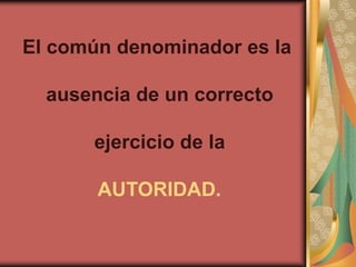 El común denominador es la

  ausencia de un correcto

      ejercicio de la

       AUTORIDAD.
 