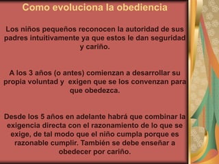 Como evoluciona la obediencia

Los niños pequeños reconocen la autoridad de sus
padres intuitivamente ya que estos le dan seguridad
                     y cariño.


 A los 3 años (o antes) comienzan a desarrollar su
propia voluntad y exigen que se los convenzan para
                   que obedezca.


Desde los 5 años en adelante habrá que combinar la
 exigencia directa con el razonamiento de lo que se
  exige, de tal modo que el niño cumpla porque es
   razonable cumplir. También se debe enseñar a
                 obedecer por cariño.
 