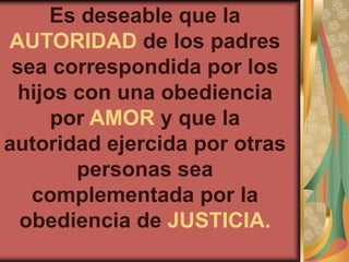 Es deseable que la
AUTORIDAD de los padres
 sea correspondida por los
 hijos con una obediencia
     por AMOR y que la
autoridad ejercida por otras
       personas sea
   complementada por la
  obediencia de JUSTICIA.
 