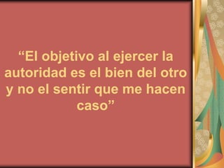 “El objetivo al ejercer la
autoridad es el bien del otro
y no el sentir que me hacen
            caso”
 