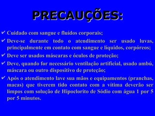 PRECAUÇÕES:
PRECAUÇÕES:
 Cuidado com sangue e fluídos corporais;
Cuidado com sangue e fluídos corporais;
 Deve-se durante todo o atendimento ser usado luvas,
Deve-se durante todo o atendimento ser usado luvas,
principalmente em contato com sangue e líquidos, corpóreos;
principalmente em contato com sangue e líquidos, corpóreos;
 Deve ser usados máscaras e óculos de proteção;
Deve ser usados máscaras e óculos de proteção;
 Deve, quando for necessário ventilação artificial, usado ambú,
Deve, quando for necessário ventilação artificial, usado ambú,
máscara ou outro dispositivo de proteção;
máscara ou outro dispositivo de proteção;
 Após o atendimento lave sua mãos e equipamentos (pranchas,
Após o atendimento lave sua mãos e equipamentos (pranchas,
macas) que tiverem tido contato com a vítima deverão ser
macas) que tiverem tido contato com a vítima deverão ser
limpos com solução de Hipoclorito de Sódio com água 1 por 5
limpos com solução de Hipoclorito de Sódio com água 1 por 5
por 5 minutos.
por 5 minutos.
 