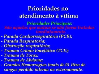 Prioridades no
Prioridades no
atendimento à vítima
atendimento à vítima
Prioridades Principais:
Prioridades Principais:
São aquelas que matam se não forem tratadas
imediatamente.
- Parada Cardiorrespiratória (PCR);
- Parada Respiratória;
- Obstrução respiratória;
- Trauma Crânio Encefálico (TCE);
- Trauma de Tórax;
- Trauma de Abdome;
- Grandes Hemorragias (mais de 01 litro de
sangue perdido interna ou externamente.
 