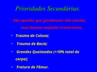 Prioridades Secundárias:
Prioridades Secundárias:
São aquelas que geralmente não matam,
mas deixam seqüelas irreversíveis.
• Trauma de Coluna;
• Trauma de Bacia;
• Grandes Queimados (+10% total do
corpo);
• Fratura de Fêmur.
 