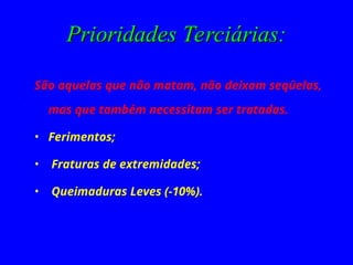 Prioridades Terciárias:
Prioridades Terciárias:
São aquelas que não matam, não deixam seqüelas,
mas que também necessitam ser tratadas.
• Ferimentos;
• Fraturas de extremidades;
• Queimaduras Leves (-10%).
 