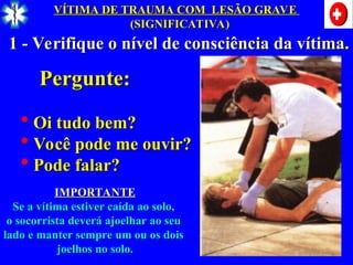 1 - Verifique o nível de consciência da vítima.
1 - Verifique o nível de consciência da vítima.
Pergunte:
Pergunte:
 Oi tudo bem?
Oi tudo bem?
 Você pode me ouvir?
Você pode me ouvir?
 Pode falar?
Pode falar?
IMPORTANTE
IMPORTANTE
Se a vítima estiver caída ao solo,
Se a vítima estiver caída ao solo,
o socorrista deverá ajoelhar ao seu
o socorrista deverá ajoelhar ao seu
lado e manter sempre um ou os dois
lado e manter sempre um ou os dois
joelhos no solo.
joelhos no solo.
VÍTIMA DE TRAUMA COM LESÃO GRAVE
VÍTIMA DE TRAUMA COM LESÃO GRAVE
(SIGNIFICATIVA)
(SIGNIFICATIVA)
 