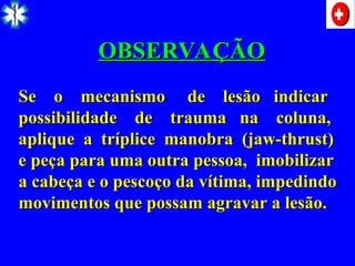 OBSERVAÇÃO
OBSERVAÇÃO
Se o mecanismo de lesão indicar
Se o mecanismo de lesão indicar
possibilidade de trauma na coluna,
possibilidade de trauma na coluna,
aplique a tríplice manobra (jaw-thrust)
aplique a tríplice manobra (jaw-thrust)
e peça para uma outra pessoa, imobilizar
e peça para uma outra pessoa, imobilizar
a cabeça e o pescoço da vítima, impedindo
a cabeça e o pescoço da vítima, impedindo
movimentos que possam agravar a lesão.
movimentos que possam agravar a lesão.
 