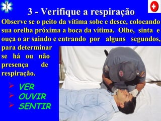 3 - Verifique a respiração
3 - Verifique a respiração
Observe se o peito da vítima sobe e desce, colocando
Observe se o peito da vítima sobe e desce, colocando
sua orelha próxima a boca da vítima. Olhe, sinta e
sua orelha próxima a boca da vítima. Olhe, sinta e
ouça o ar saindo e entrando por alguns segundos,
ouça o ar saindo e entrando por alguns segundos,
para determinar
para determinar
se há ou não
se há ou não
presença de
presença de
respiração.
respiração.
 VER
 OUVIR
 SENTIR
 