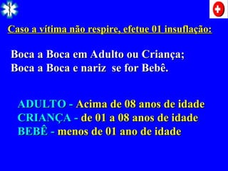 Caso a vítima não respire, efetue 01 insuflação:
Caso a vítima não respire, efetue 01 insuflação:
Boca a Boca em Adulto ou Criança;
Boca a Boca em Adulto ou Criança;
Boca a Boca e nariz se for Bebê.
Boca a Boca e nariz se for Bebê.
ADULTO -
ADULTO - Acima de 08 anos de idade
Acima de 08 anos de idade
CRIANÇA -
CRIANÇA - de 01 a 08 anos de idade
de 01 a 08 anos de idade
BEBÊ -
BEBÊ - menos de 01 ano de idade
menos de 01 ano de idade
 