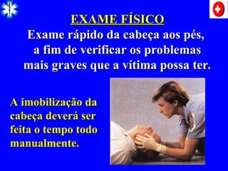 EXAME FÍSICO
EXAME FÍSICO
Exame rápido da cabeça aos pés,
Exame rápido da cabeça aos pés,
a fim de verificar os problemas
a fim de verificar os problemas
mais graves que a vítima possa ter.
mais graves que a vítima possa ter.
A imobilização da
A imobilização da
cabeça deverá ser
cabeça deverá ser
feita o tempo todo
feita o tempo todo
manualmente.
manualmente.
 