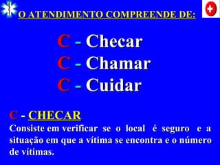 O ATENDIMENTO COMPREENDE DE:
O ATENDIMENTO COMPREENDE DE:
C
C -
- Checar
Checar
C
C -
- Chamar
Chamar
C
C -
- Cuidar
Cuidar
C
C -
- CHECAR
CHECAR
Consiste em verificar se o local é seguro e a
Consiste em verificar se o local é seguro e a
situação em que a vítima se encontra e o número
situação em que a vítima se encontra e o número
de vítimas.
de vítimas.
 