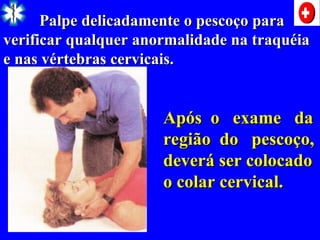 Palpe delicadamente o pescoço para
Palpe delicadamente o pescoço para
verificar qualquer anormalidade na traquéia
verificar qualquer anormalidade na traquéia
e nas vértebras cervicais.
e nas vértebras cervicais.
Após o exame da
Após o exame da
região do pescoço,
região do pescoço,
deverá ser colocado
deverá ser colocado
o colar cervical.
o colar cervical.
 