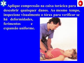 Aplique compressão na caixa torácica para
Aplique compressão na caixa torácica para
descobrir quaisquer danos. Ao mesmo tempo,
descobrir quaisquer danos. Ao mesmo tempo,
inspecione visualmente o tórax para verificar se
inspecione visualmente o tórax para verificar se
há deformidades,
há deformidades,
ferimentos e
ferimentos e
expansão uniforme.
expansão uniforme.
 