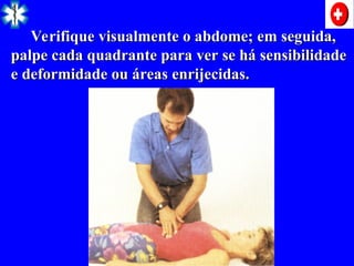 Verifique visualmente o abdome; em seguida,
Verifique visualmente o abdome; em seguida,
palpe cada quadrante para ver se há sensibilidade
palpe cada quadrante para ver se há sensibilidade
e deformidade ou áreas enrijecidas.
e deformidade ou áreas enrijecidas.
 