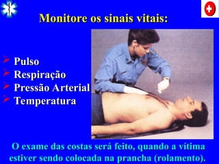  Pulso
Pulso
 Respiração
Respiração
 Pressão Arterial
Pressão Arterial
 Temperatura
Temperatura
Monitore os sinais vitais:
Monitore os sinais vitais:
O exame das costas será feito, quando a vítima
O exame das costas será feito, quando a vítima
estiver sendo colocada na prancha (rolamento).
estiver sendo colocada na prancha (rolamento).
 