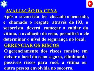 AVALIAÇÃO DA CENA
AVALIAÇÃO DA CENA
Após o socorrista ter checado o ocorrido,
Após o socorrista ter checado o ocorrido,
e chamado o resgate através do 193, o
e chamado o resgate através do 193, o
socorrista deverá começar a cuidar da
socorrista deverá começar a cuidar da
vítima, a avaliação da cena, permitirá a ele
vítima, a avaliação da cena, permitirá a ele
determinar o nível de segurança no local.
determinar o nível de segurança no local..
GERENCIAR OS RISCOS
GERENCIAR OS RISCOS
O gerenciamento dos riscos consiste em
O gerenciamento dos riscos consiste em
deixar o local da cena seguro, eliminando
deixar o local da cena seguro, eliminando
possíveis riscos para você, a vítima ou
possíveis riscos para você, a vítima ou
outra pessoa envolvida no socorro.
outra pessoa envolvida no socorro.
 