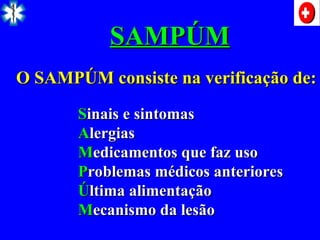 S
Sinais e sintomas
inais e sintomas
A
Alergias
lergias
M
Medicamentos que faz uso
edicamentos que faz uso
P
Problemas médicos anteriores
roblemas médicos anteriores
Ú
Última alimentação
ltima alimentação
M
Mecanismo da lesão
ecanismo da lesão
O SAMPÚM consiste na verificação de:
O SAMPÚM consiste na verificação de:
SAMPÚM
SAMPÚM
 